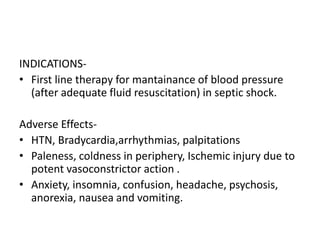 INDICATIONS-
• First line therapy for mantainance of blood pressure
(after adequate fluid resuscitation) in septic shock.
Adverse Effects-
• HTN, Bradycardia,arrhythmias, palpitations
• Paleness, coldness in periphery, Ischemic injury due to
potent vasoconstrictor action .
• Anxiety, insomnia, confusion, headache, psychosis,
anorexia, nausea and vomiting.
 