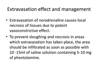 Extravasation effect and management
• Extravasation of noradrenaline causes local
necrosis of tissues due to potent
vasoconstrictive effect.
• To prevent sloughing and necrosis in areas
which extravasation has taken place, the area
should be infiltrated as soon as possible with
10 -15ml of saline solution containing 5-10 mg
of phentolamine.
 