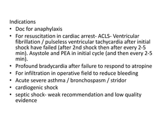 Indications
• Doc for anaphylaxis
• For resuscitation in cardiac arrest- ACLS- Ventricular
fibrillation / pulseless ventricular tachycardia after initial
shock have failed (after 2nd shock then after every 2-5
min). Asystole and PEA in initial cycle (and then every 2-5
min).
• Profound bradycardia after failure to respond to atropine
• For infiltration in operative field to reduce bleeding
• Acute severe asthma / bronchospasm / stridor
• cardiogenic shock
• septic shock- weak recommendation and low quality
evidence
 