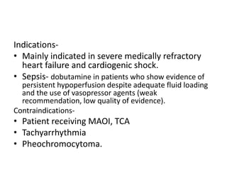 Indications-
• Mainly indicated in severe medically refractory
heart failure and cardiogenic shock.
• Sepsis- dobutamine in patients who show evidence of
persistent hypoperfusion despite adequate fluid loading
and the use of vasopressor agents (weak
recommendation, low quality of evidence).
Contraindications-
• Patient receiving MAOI, TCA
• Tachyarrhythmia
• Pheochromocytoma.
 