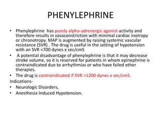 PHENYLEPHRINE
• Phenylephrine has purely alpha-adrenergic agonist activity and
therefore results in vasoconstriction with minimal cardiac inotropy
or chronotropy. MAP is augmented by raising systemic vascular
resistance (SVR) . The drug is useful in the setting of hypotension
with an SVR <700 dynes x sec/cm5
• A potential disadvantage of phenylephrine is that it may decrease
stroke volume, so it is reserved for patients in whom epinephrine is
contraindicated due to arrhythmias or who have failed other
therapies.
• The drug is contraindicated if SVR >1200 dynes x sec/cm5.
Indications-
• Neurologic Disorders,
• Anesthesia Induced Hypotension.
 
