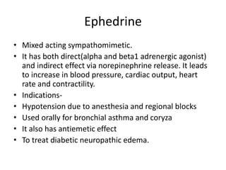 Ephedrine
• Mixed acting sympathomimetic.
• It has both direct(alpha and beta1 adrenergic agonist)
and indirect effect via norepinephrine release. It leads
to increase in blood pressure, cardiac output, heart
rate and contractility.
• Indications-
• Hypotension due to anesthesia and regional blocks
• Used orally for bronchial asthma and coryza
• It also has antiemetic effect
• To treat diabetic neuropathic edema.
 