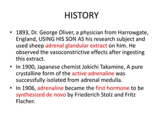 HISTORY
• 1893, Dr. George Oliver, a physician from Harrowgate,
England, USING HIS SON AS his research subject and
used sheep adrenal glandular extract on him. He
observed the vasoconstrictive effects after ingesting
this extract.
• In 1900, Japanese chemist Jokichi Takamine, A pure
crystalline form of the active adrenaline was
successfully isolated from adrenal medulla.
• In 1906, adrenaline became the first hormone to be
synthesized de novo by Friederich Stolz and Fritz
Flacher.
 