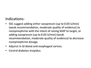 Indications-
• SSC suggest adding either vasopressin (up to 0.03 U/min)
(weak recommendation, moderate quality of evidence) to
norepinephrine with the intent of raising MAP to target, or
adding vasopressin (up to 0.03 U/min) (weak
recommendation, moderate quality of evidence) to decrease
norepinephrine dosage.
• Adjunct in GI bleed and esophageal varices.
• Central diabetes insipidus.
 