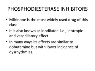 PHOSPHODIESTERASE INHIBITORS
• Milrinone is the most widely used drug of this
class
• It is also known as inodilator- i.e., inotropic
and vasodilatory effect.
• In many ways its effects are similar to
dobutamine but with lower incidence of
dysrhythmias.
 