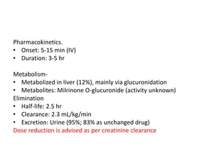 Pharmacokinetics.
• Onset: 5-15 min (IV)
• Duration: 3-5 hr
Metabolism-
• Metabolized in liver (12%), mainly via glucuronidation
• Metabolites: Milrinone O-glucuronide (activity unknown)
Elimination
• Half-life: 2.5 hr
• Clearance: 2.3 mL/kg/min
• Excretion: Urine (95%; 83% as unchanged drug)
Dose reduction is advised as per creatinine clearance
 