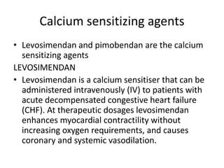 Calcium sensitizing agents
• Levosimendan and pimobendan are the calcium
sensitizing agents
LEVOSIMENDAN
• Levosimendan is a calcium sensitiser that can be
administered intravenously (IV) to patients with
acute decompensated congestive heart failure
(CHF). At therapeutic dosages levosimendan
enhances myocardial contractility without
increasing oxygen requirements, and causes
coronary and systemic vasodilation.
 