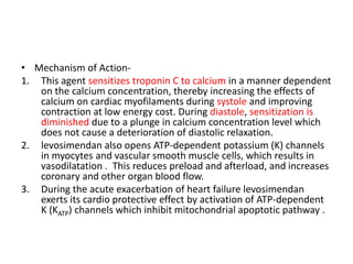 • Mechanism of Action-
1. This agent sensitizes troponin C to calcium in a manner dependent
on the calcium concentration, thereby increasing the effects of
calcium on cardiac myofilaments during systole and improving
contraction at low energy cost. During diastole, sensitization is
diminished due to a plunge in calcium concentration level which
does not cause a deterioration of diastolic relaxation.
2. levosimendan also opens ATP-dependent potassium (K) channels
in myocytes and vascular smooth muscle cells, which results in
vasodilatation . This reduces preload and afterload, and increases
coronary and other organ blood flow.
3. During the acute exacerbation of heart failure levosimendan
exerts its cardio protective effect by activation of ATP-dependent
K (KATP) channels which inhibit mitochondrial apoptotic pathway .
 