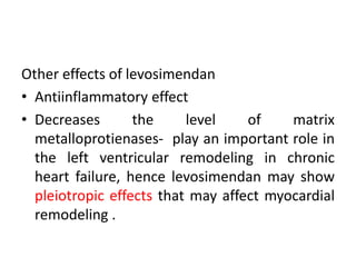Other effects of levosimendan
• Antiinflammatory effect
• Decreases the level of matrix
metalloprotienases- play an important role in
the left ventricular remodeling in chronic
heart failure, hence levosimendan may show
pleiotropic effects that may affect myocardial
remodeling .
 