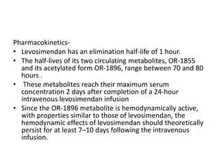 Pharmacokinetics-
• Levosimendan has an elimination half-life of 1 hour.
• The half-lives of its two circulating metabolites, OR-1855
and its acetylated form OR-1896, range between 70 and 80
hours .
• These metabolites reach their maximum serum
concentration 2 days after completion of a 24-hour
intravenous levosimendan infusion
• Since the OR-1896 metabolite is hemodynamically active,
with properties similar to those of levosimendan, the
hemodynamic effects of levosimendan should theoretically
persist for at least 7–10 days following the intravenous
infusion.
 