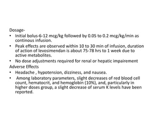 Dosage-
• Initial bolus-6-12 mcg/kg followed by 0.05 to 0.2 mcg/kg/min as
continous infusion.
• Peak effects are observed within 10 to 30 min of infusion, duration
of action of levosimendan is about 75-78 hrs to 1 week due to
active metabolites.
• No dose adjustments required for renal or hepatic impairement
Adverse Effects
• Headache , hypotension, dizziness, and nausea.
• Among laboratory parameters, slight decreases of red blood cell
count, hematocrit, and hemoglobin (10%), and, particularly in
higher doses group, a slight decrease of serum K levels have been
reported.
 