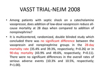 VASST TRIAL-NEJM 2008
• Among patients with septic shock on a catecholamine
vasopressor, does addition of low-dose vasopressin reduce all-
cause mortality at 28 days when compared to addition of
norepinephrine?
• It is multicentered, randomized, double blinded study which
concluded there was no significant difference between the
vasopressin and norepinephrine groups in the 28-day
mortality rate (35.4% and 39.3%, respectively; P=0.26) or in
90-day mortality (43.9% and 49.6%, respectively; P=0.11).
There were no significant differences in the overall rates of
serious adverse events (10.3% and 10.5%, respectively;
P=1.00).
 