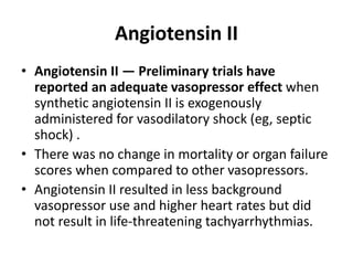 Angiotensin II
• Angiotensin II — Preliminary trials have
reported an adequate vasopressor effect when
synthetic angiotensin II is exogenously
administered for vasodilatory shock (eg, septic
shock) .
• There was no change in mortality or organ failure
scores when compared to other vasopressors.
• Angiotensin II resulted in less background
vasopressor use and higher heart rates but did
not result in life-threatening tachyarrhythmias.
 