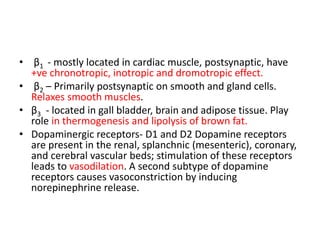 • β1 - mostly located in cardiac muscle, postsynaptic, have
+ve chronotropic, inotropic and dromotropic effect.
• β2 – Primarily postsynaptic on smooth and gland cells.
Relaxes smooth muscles.
• β3 - located in gall bladder, brain and adipose tissue. Play
role in thermogenesis and lipolysis of brown fat.
• Dopaminergic receptors- D1 and D2 Dopamine receptors
are present in the renal, splanchnic (mesenteric), coronary,
and cerebral vascular beds; stimulation of these receptors
leads to vasodilation. A second subtype of dopamine
receptors causes vasoconstriction by inducing
norepinephrine release.
 