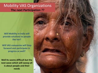 Mobility VAS Organizations
         The next Participation ??




  Will Mobility in India will
 provide solutions to people
          like her?

Will VAS companies will Step
 forward and participate in
      progress as well?


Well Its seems difficult but the
next wave which will sweep all
  is about people and their
            needs
 