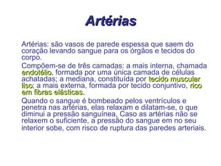 Artérias Artérias: são vasos de parede espessa que saem do coração levando sangue para os órgãos e tecidos do corpo.  Compõem-se de três camadas: a mais interna, chamada  endotélio , formada por uma única camada de células achatadas; a mediana, constituída por  tecido muscular   liso ; a mais externa, formada por tecido conjuntivo,  rico em fibras elásticas. Quando o sangue é bombeado pelos ventrículos e penetra nas artérias, elas relaxam e dilatam-se, o que diminui a pressão sanguínea, Caso as artérias não se relaxem o suficiente, a pressão do sangue em no seu interior sobe, com risco de ruptura das paredes arteriais.   