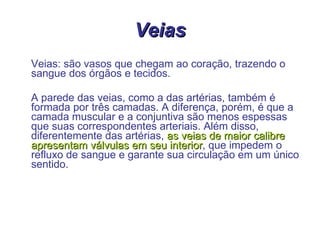 Veias Veias: são vasos que chegam ao coração, trazendo o sangue dos órgãos e tecidos.  A parede das veias, como a das artérias, também é formada por três camadas. A diferença, porém, é que a camada muscular e a conjuntiva são menos espessas que suas correspondentes arteriais. Além disso, diferentemente das artérias,  as veias de maior calibre apresentam válvulas em seu interior , que impedem o refluxo de sangue e garante sua circulação em um único sentido. 