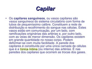 Capilar  Os  capilares sanguíneos , ou vasos capilares são  vasos sanguíneos  do sistema circulatório com forma de tubos de pequeníssimo calibre. Constituem a rede de distribuição e recolhimento do sangue nas células. Estes vasos estão em comunicação, por um lado, com ramificações originárias das artérias e, por outro lado, com as veias de menor dimensão. Os capilares existem em grande quantidade no nosso corpo. Podem deformar-se com muita facilidade. A parede dos capilares é constituída por uma única camada de células que é a  túnica íntima  (ou interna) das  artérias . É nas paredes dos capilares que ocorrem as trocas dos gases. 