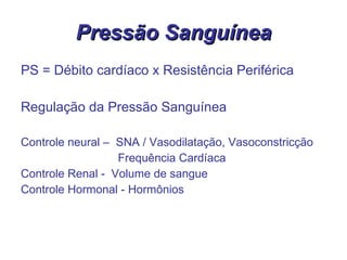 Pressão Sanguínea PS = Débito cardíaco x Resistência Periférica Regulação da Pressão Sanguínea Controle neural –  SNA / Vasodilatação, Vasoconstricção Frequência Cardíaca Controle Renal -  Volume de sangue Controle Hormonal - Hormônios   