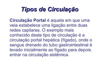 Tipos de Circulação Circulação Portal  é aquela em que uma veia estabelece uma ligação entre duas redes capilares. O exemplo mais conhecido deste tipo de circulação é a circulação portal hepática (fígado), onde o sangue drenado do tubo gastrointestinal é levado inicialmente ao fígado para depois entrar na circulação sistêmica. 
