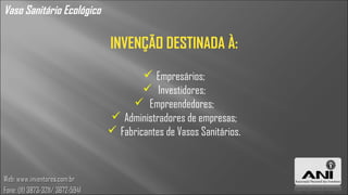 Vaso Sanitário Ecológico

                                  INVENÇÃO DESTINADA À:
                                           Empresários;
                                           Investidores;
                                        Empreendedores;
                                   Administradores de empresas;
                                   Fabricantes de Vasos Sanitários.



Web: www.inventores.com.br
Fone: (11) 3873-3211/ 3672-5941
 