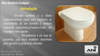 Vaso Sanitário Ecológico
                          Introdução
            Um vaso sanitário é o objeto
   costumeiramente usado para satisfazer as
   necessidades do ser humano. É também
   conhecido como bacia, privada ou trono, em
   linguagem mais popular.
                    Normalmente é um vaso de
   cerâmica, cuja boca ovolada é desenhada
   para garantir o conforto do utilizador.

Web: www.inventores.com.br
Fone: (11) 3873-3211/ 3672-5941
 
