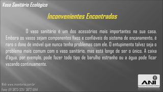 Vaso Sanitário Ecológico

                                  Inconvenientes Encontrados
              O vaso sanitário é um dos acessórios mais importantes na sua casa.
   Embora os vasos sejam componentes fixos e confiáveis do sistema de encanamento, é
   raro o dono de imóvel que nunca tenha problemas com ele. O entupimento talvez seja o
   problema mais comum com o vaso sanitário, mas está longe de ser o único. A caixa
   d'água, por exemplo, pode fazer todo tipo de barulho estranho ou a água pode ficar
   vazando continuamente.


Web: www.inventores.com.br
Fone: (11) 3873-3211/ 3672-5941
 