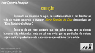 Vaso Sanitário Ecológico
                                   SOLUÇÃO
            Pensando na economia de água, na sustentabilidade e em facilitar na
   vida de muitos usuários, o inventor Mario Benedito da Silva desenvolveu um
   “Vaso Sanitário Ecológico”.
           Trata-se de um vaso sanitário que não utiliza água, pois os dejetos
   humanos são misturados junto ao cal que evita que as partículas de metano
   sejam emitidas posteriormente e podendo reaproveitá-los como adubo.


Web: www.inventores.com.br
Fone: (11) 3873-3211/ 3672-5941
 