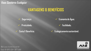 Vaso Sanitário Ecológico

                                  VANTAGENS & BENEFÍCIOS




Web: www.inventores.com.br
Fone: (11) 3873-3211/ 3672-5941
 