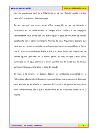 VASOS COMUNICANTESVASOS COMUNICANTESVASOS COMUNICANTESVASOS COMUNICANTES FISICA EXPERIMENTAL II
Toribio Córdova / Job Abanto / Juan Aquino 3
por este fenómeno a partir de la flotación de los barcos, y fue ahí cuando el griego
determinó la magnitud de este empuje.
De ahí concluyó que todo cuerpo sólido sumergido ya sea parcialmente o
totalmente en un determinado, el cuerpo sólido tenderá a ser empujado
verticalmente hacia arriba con una fuerza igual al peso del volumen del líquido
desplazado por el objeto sumergido. Además de esto, Arquímedes sostiene que
para que un cuerpo sumergido en un líquido permanezca en equilibrio, la fuerza
que lo empuja verticalmente hacia arriba y el peso deben ser magnitudes de
valores iguales aplicadas en un mismo punto. En caso de que cuerpo sólido
sumergido en el agua comienza a flotar significa que la fuerza que lo empuja
verticalmente predomina sobre el peso del líquido.
En base a lo anterior se pueden deducir las principales ecuaciones de la
hidrostática; el principio de los vasos comunicantes es una consecuencia directa de
estas ecuaciones, en donde las presiones hidrostáticas de puntos en un mismo
nivel son las mismas, por lo que la altura o nivel en los recipientes tenderá a ser la
misma.
 
