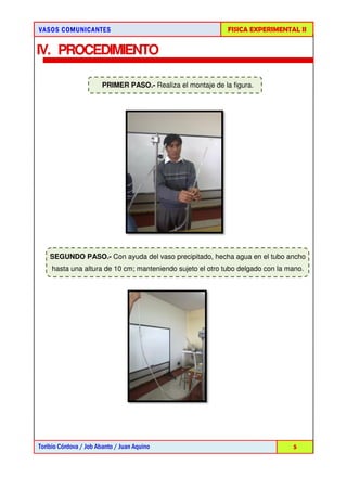 VASOS COMUNICANTESVASOS COMUNICANTESVASOS COMUNICANTESVASOS COMUNICANTES
Toribio Córdova / Job Abanto / Juan Aquino
IV. PROCEDIMIENTO
PRIMER PASO.
SEGUNDO PASO.- Con ayuda del vaso precipitado, hecha agua en el tubo ancho
hasta una altura de 10 cm; manteniendo sujeto el otro tubo delgado con la mano.
FISICA EXPERIMENTAL I
Toribio Córdova / Job Abanto / Juan Aquino
PROCEDIMIENTO
PRIMER PASO.- Realiza el montaje de la figura.
Con ayuda del vaso precipitado, hecha agua en el tubo ancho
hasta una altura de 10 cm; manteniendo sujeto el otro tubo delgado con la mano.
FISICA EXPERIMENTAL II
5
Realiza el montaje de la figura.
Con ayuda del vaso precipitado, hecha agua en el tubo ancho
hasta una altura de 10 cm; manteniendo sujeto el otro tubo delgado con la mano.
 