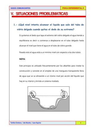 VASOS COMUNICANTESVASOS COMUNICANTESVASOS COMUNICANTESVASOS COMUNICANTES FISICA EXPERIMENTAL II
Toribio Córdova / Job Abanto / Juan Aquino 7
V. SITUACIONES PROBLEMATICAS
1.- ¿Qué nivel intenta alcanzar el liquido que sale del tubo de
vidrio delgado cuando quitas el dedo de su extremo?
Si quitamos el dedo que tapa el extremo del vidrio delgado el agua tiende a
equilibrarse es decir o comienza a desplazarse en el tubo delgado hasta
alcanzar el nivel que tiene el agua en el tubo de vidrio grande.
Pasado esto el agua está a un mínimo nivel con respecto a los dos tubos.
NOTA:
Este principio es utilizado frecuentemente por los albañiles para nivelar la
construcción y consiste en el empleo de una manguera transparente llena
de agua que se va alineando a un mismo nivel por acción del líquido que
hay en su interior y brinda un sistema nivelado.
 
