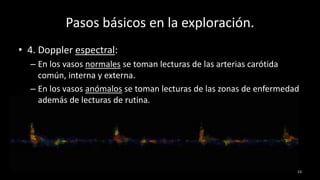 Pasos básicos en la exploración.
13
• 4. Doppler espectral:
– En los vasos normales se toman lecturas de las arterias carótida
común, interna y externa.
– En los vasos anómalos se toman lecturas de las zonas de enfermedad
además de lecturas de rutina.
 