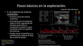 Pasos básicos en la exploración.
• 5. Se exploran las arterias
vertebrales.
– Primera rama de arteria
subclavia.
– Se localiza con el traductor
sobre la ACC angulando de
manera que entre se
visualicen la arteria y vena
vertebral entre las apófisis
transversas.
– Puede variar el tamaño y su
contribución relativa al flujo
de la arteria basilar.
V1
• VPS: 30 a 60 cm/s (prom 64)
VDF: 14 a 22 cm/s
IR : 0.58 a 0.73
• VOLUMEN FLUJO MINUTO:
Mayor a 200 ml/min entre ambas
Promedio: 40 a 60 ml/min cada una
• >100 ml/min descartar estenosis en esa área
El diámetro normal en
la AV es aprox 3.5 a 5.5
mm, AV izquierda sea
mayor.
V2
• VPS: 20 a 60 cm/s
VDF: 14 a 22 cm/s
IR : 0.58 a 0.73
espectro baja resistencia
 