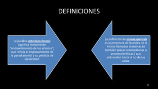 DEFINICIONES
La palabra arterioesclerosis
significa literalmente
“endurecimiento de las arterias”;
que refleja el engrosamiento de
la pared arterial y su pérdida de
elasticidad.
La definición de ateroesclerosis
es la presencia de lesiones de la
íntima llamadas ateromas (o
también placas ateromatosas o
ateroescleróticas ) que
sobresalen hacia la luz de los
vasos.
20
 
