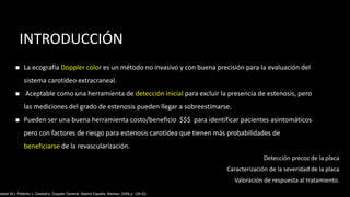 INTRODUCCIÓN
◼ La ecografía Doppler color es un método no invasivo y con buena precisión para la evaluación del
sistema carotídeo extracraneal.
◼ Aceptable como una herramienta de detección inicial para excluir la presencia de estenosis, pero
las mediciones del grado de estenosis pueden llegar a sobreestimarse.
◼ Pueden ser una buena herramienta costo/beneficio $$$ para identificar pacientes asintomáticos
pero con factores de riesgo para estenosis carotídea que tienen más probabilidades de
beneficiarse de la revascularización.
wiebel WJ, Pellerito J. Zwiebel’s, Doppler General. Madrid España: Marban; 2008 p. 129-52.
Detección precoz de la placa
Caracterización de la severidad de la placa
Valoración de respuesta al tratamiento.
 