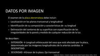 DATOS POR IMAGEN
El examen de la placa ateromatosa debe incluir:
➢ Localización en los planos transversal y longitudinal
➢ Identificación de su composición y características de su longitud
➢ Delineación del contorno de su superficie con especificación de las
irregularidades de la pared y medida de cualquier reducción de la luz.
Se describen:
1. EXTENSIÓN → Longitud cefalocaudal del vaso que está afectada por la placa,
determinada por las imágenes longitudinales de la arterias carótidas →
DESCRIPTIVO
2. SEVERIDAD →Grosor de la placa. Eje transversal
Zwiebel WJ, Pellerito J. Zwiebel’s, Doppler General. Madrid España: Marban; 2008 p. 129-52.
 
