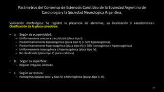 Parámetros del Consenso de Estenosis Carotídea de la Sociedad Argentina de
Cardiología y la Sociedad Neurologica Argentina.
Valoración morfológica: Se registró la presencia de ateromas, su localización y características.
Clasificación de la placa carotídea:
• a. Según su ecogenicidad:
– Uniformemente anecoica o ecolúcida (placa tipo I).
– Predominantemente hipoecogénica (placa tipo II) (> 50% hipoecogénica).
– Predominantemente hiperecogénica (placa tipo III) (> 50% isoecogénica o hiperecogénica).
– Uniformemente isoecogénica o hiperecogénica (placa tipo IV).
– No clasificable (placa tipo V, placas calcicas).
• b. Según su superficie:
– Regular, irregular, ulcerada.
• c. Según su textura:
– Homogénea (placas tipo I y tipo IV) o heterogénea (placas tipo II, III).
29
 