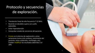 Protocolo y secuencias
de exploración.
• Transductor lineal de alta frecuencia 7-12 MHz.
• Paciente en decúbito supino con cuello
extendido.
• Evitar hiperextensión.
• Comprobar estado de conciencia del paciente.
• Errores en la técnica de exploración y otras
variaciones (como ciclo cardiaco, movimiento del
paciente, vasos colaterales, morfología, etc).
Pueden modificar los resultados obtenidos 5 al
20%.
3
 