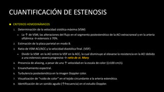 CUANTIFICACIÓN DE ESTENOSIS
◼ CRITERIOS HEMODINÁMICOS
1. Determinación de la velocidad sistólica máxima (VSM)
➢ La ↑ de VSM, las alteraciones del flujo en el segmento postestenótico de la ACI extracraneal y en la arteria
oftálmica → estenosis ≥ 70%.
2. Estimación de la placa parietal en modo B.
3. Ratio de VSM ACI/ACC y la velocidad diastólica final. (VDF)
➢ Dividir la VSM en la ACI entre la VDF en la ACC, la cual disminuye al elevarse la resistencia en la ACI debido
a una estenosis severa progresiva → ratio de st. Mary
4. Presencia de aliasing, a pesar de una ↑ velocidad en la escala de color ((≥100 cm/s).
5. Ensanchamiento espectral.
6. Turbulencia postestenótica en la imagen Doppler color.
7. Visualización de “ruido de color” en el tejido circundante a la arteria estenótica.
8. Identificación de un sonido agudo (↑frecuencia) en el estudio Doppler.
 