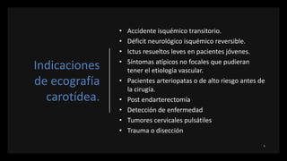 Indicaciones
de ecografía
carotídea.
• Accidente isquémico transitorio.
• Déficit neurológico isquémico reversible.
• Ictus resueltos leves en pacientes jóvenes.
• Síntomas atípicos no focales que pudieran
tener el etiología vascular.
• Pacientes arteriopatas o de alto riesgo antes de
la cirugía.
• Post endarterectomía
• Detección de enfermedad
• Tumores cervicales pulsátiles
• Trauma o disección
 