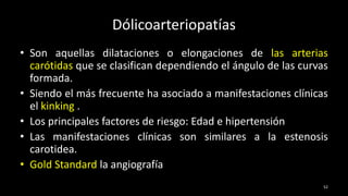 Dólicoarteriopatías
• Son aquellas dilataciones o elongaciones de las arterias
carótidas que se clasifican dependiendo el ángulo de las curvas
formada.
• Siendo el más frecuente ha asociado a manifestaciones clínicas
el kinking .
• Los principales factores de riesgo: Edad e hipertensión
• Las manifestaciones clínicas son similares a la estenosis
carotidea.
• Gold Standard la angiografía
52
 