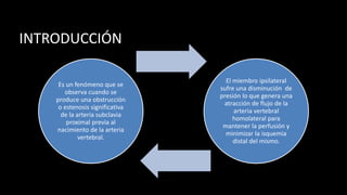 INTRODUCCIÓN
Es un fenómeno que se
observa cuando se
produce una obstrucción
o estenosis significativa
de la arteria subclavia
proximal previa al
nacimiento de la arteria
vertebral.
El miembro ipsilateral
sufre una disminución de
presión lo que genera una
atracción de flujo de la
arteria vertebral
homolateral para
mantener la perfusión y
minimizar la isquemia
distal del mismo.
 
