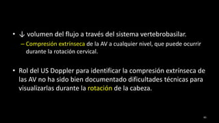 • ↓ volumen del flujo a través del sistema vertebrobasilar.
– Compresión extrínseca de la AV a cualquier nivel, que puede ocurrir
durante la rotación cervical.
• Rol del US Doppler para identificar la compresión extrínseca de
las AV no ha sido bien documentado dificultades técnicas para
visualizarlas durante la rotación de la cabeza.
65
 