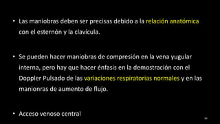 • Las maniobras deben ser precisas debido a la relación anatómica
con el esternón y la clavícula.
• Se pueden hacer maniobras de compresión en la vena yugular
interna, pero hay que hacer énfasis en la demostración con el
Doppler Pulsado de las variaciones respiratorias normales y en las
manionras de aumento de flujo.
• Acceso venoso central 66
 