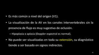 • Es más común a nivel del origen (V1).
• La visualización de la AV en los canales intervertebrales sin la
presencia de flujo es muy sugestiva de oclusión.
– Hipoplasia o aplasia (Doppler espectral es normal).
• No puede ser visualizadas en toda su extensión, su diagnóstico
tiende a ser basado en signos indirectos.
69
 