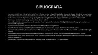 BIBLIOGRAFÍA
• González L Ariel, Arrieta H Tania, Solís A Lesly, Pérez P Maritza, Ramírez S Miguel R. Estudio Con Ultrasonido Doppler Color En La Caracterizacion
De La Enfermedad Aterosclerotica Carotidea Oclusiva Sintomatica. Rev. Chil. Radiol. [Internet]. 2009 [Citado 2019 Ago 28] ; 15( 3 ): 110-121.
• Invited Commentary On “Optimizing Image Quality When Evaluating Blood Flow At Doppler Us,” With Response From Dr Revzin Et Al
• Noninvasive Carotid Artery Imaging: Caution Ahead. David F. Kallmes
• Internal Carotid Artery Stenosis: Accuracy Of Subjective Visual Impression For Evaluation With Digital Subtraction Angiography And Contrast-
enhanced Mr Angiography.
• Symptomatic Carotid Artery Occlusion: Flow Territories Of Major Brain-feeding Arteries
• Quantification Of Internal Carotid Artery Stenosis With Duplex Us: Comparative Analysis Of Different Flow Velocity Criteria
• Symptomatic Carotid Artery Stenosis: Impairment Of Cerebral Autoregulation Measured At The Brain Tissue Level With Arterial Spin-labeling Mr
Imaging
• Carotid Artery Stenosis: Cost-effectiveness Of Assessment Of Cerebrovascular Reserve To Guide Treatment Of Asymptomatic Patients
• Correlation Of Carotid Artery Atherosclerotic Lesion Echogenicity And Severity At Standard Us With Intraplaque Neovascularization Detected At
Contrast-enhanced Us.
• Manejo De La Estenosis De La Arteria Carótida. Rev Med Suisse. 26 De Abril De 2017; 13 (560): 894-899.
81
 