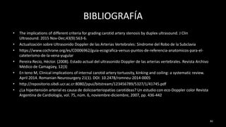 BIBLIOGRAFÍA
• The implications of different criteria for grading carotid artery stenosis by duplex ultrasound. J Clin
Ultrasound. 2015 Nov-Dec;43(9):563-6.
• Actualización sobre Ultrasonido Doppler de las Arterias Vertebrales: Síndrome del Robo de la Subclavia
• https://www.cochrane.org/es/CD006962/guia-ecografica-versus-puntos-de-referencia-anatomicos-para-el-
cateterismo-de-la-vena-yugular
• Pereira Recio, Héctor. (2008). Estado actual del ultrasonido Doppler de las arterias vertebrales. Revista Archivo
Médico de Camagüey, 12(3)
• En teno M, Clinical implications of internal carotid artery tortuosity, kinking and coiling: a systematic review.
April 2014. Romanian Neurosurgery 21(1). DOI: 10.2478/romneu-2014-0005
• http://repositorio.sibdi.ucr.ac.cr:8080/jspui/bitstream/123456789/5327/1/41745.pdf
• ¿La hipertensión arterial es causa de dolicoarteriopatías carotídeas? Un estudio con eco-Doppler color Revista
Argentina de Cardiología, vol. 75, núm. 6, noviembre-diciembre, 2007, pp. 436-442
82
 