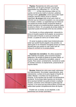 Pipetas. Recipientes de vidrio para medir
volúmenes, son de gran precisión. Las hay de
capacidades muy diferentes: 0'1, 1'0, 2'0, 5'0,
10'0.............. ml (las más precisas miden μI). En
cuanto a la forma de medir el volumen, podemos
distinguir entre: graduadas: sirven para poder medir
cualquier volumen inferior al de su máxima
capacidad; de enrase (sólo sirven para medir el
volumen que se indica en la pipeta): a su vez pueden
ser simples o dobles. La capacidad que se indica en
una pipeta de enrase simple comprende desde el
enrase marcado en el estrechamiento superior hasta
el extremo inferior. En una pipeta de enrase doble, la
capacidad queda enmarcada entre las dos señales.
Si el líquido no ofrece peligrosidad, colocando la
boca en la parte superior de la pipeta, se succiona y
se hace subir el líquido un poco por encima del
enrase. La pipeta se cierra con el dedo índice.
Al vaciar la pipeta se debe hacer lentamente para
evitar que quede líquido pegado a las paredes. La
última gota no es necesario recogerla porque ya viene
aforada para que quede sin caer (salvo que se
indique lo contrario en la propia pipeta).
Aspirador de cremallera. Se utiliza acoplando
este material a la pipeta, para succionar líquidos
peligrosos. Se acopla la pipeta en la parte inferior, al
mover la rueda, subiendo la cremallera, sube el
líquido. Para vaciar: a) lentamente, moviendo la rueda
en sentido contrario. b) rápidamente, presionando el
soporte lateral.
Buretas. Material de vidrio para medir volúmenes
con toda precisión. Se emplea, especialmente, para
valoraciones. La llave sirve para regular el líquido de
salida. Manejo: 1) se llena con la ayuda de un
embudo. 2) los líquidos han de estar a la temperatura
ambiente. 3) el enrase debe hacerse con la bureta
llena (aunque también se puede enrasar a cualquier
división), tomando como indicador la parte baja del
menisco. 4) la zona que hay entre la llave y la boca de
salida debe quedar completamente llena de líquido.
Pueden ser: a) rectas. b) con depósito. c) de
sobremesa con enrase automático.
 