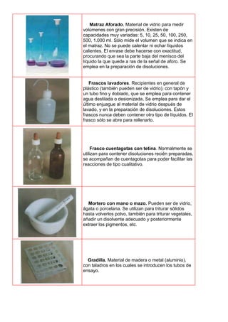 Matraz Aforado. Material de vidrio para medir
volúmenes con gran precisión. Existen de
capacidades muy variadas: 5, 10, 25, 50, 100, 250,
500, 1.000 mI. Sólo mide el volumen que se indica en
el matraz. No se puede calentar ni echar líquidos
calientes. El enrase debe hacerse con exactitud,
procurando que sea la parte baja del menisco del
líquido la que quede a ras de la señal de aforo. Se
emplea en la preparación de disoluciones.
Frascos lavadores. Recipientes en general de
plástico (también pueden ser de vidrio), con tapón y
un tubo fino y doblado, que se emplea para contener
agua destilada o desionizada. Se emplea para dar el
último enjuague al material de vidrio después de
lavado, y en la preparación de disoluciones. Estos
frascos nunca deben contener otro tipo de líquidos. El
frasco sólo se abre para rellenarlo.
Frasco cuentagotas con tetina. Normalmente se
utilizan para contener disoluciones recién preparadas,
se acompañan de cuentagotas para poder facilitar las
reacciones de tipo cualitativo.
Mortero con mano o mazo. Pueden ser de vidrio,
ágata o porcelana. Se utilizan para triturar sólidos
hasta volverlos polvo, también para triturar vegetales,
añadir un disolvente adecuado y posteriormente
extraer los pigmentos, etc.
Gradilla. Material de madera o metal (aluminio),
con taladros en los cuales se introducen los tubos de
ensayo.
 